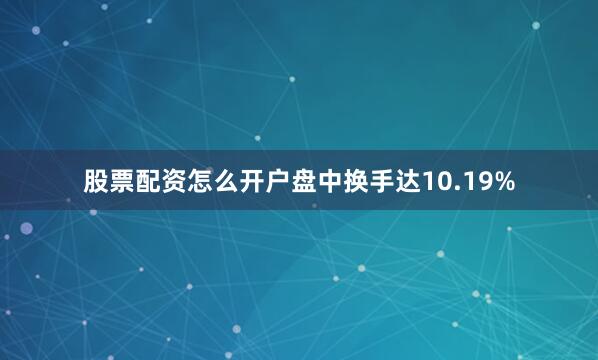 股票配资怎么开户盘中换手达10.19%
