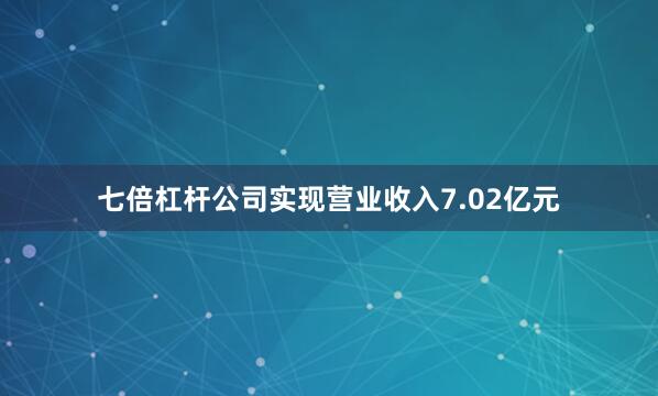 七倍杠杆公司实现营业收入7.02亿元